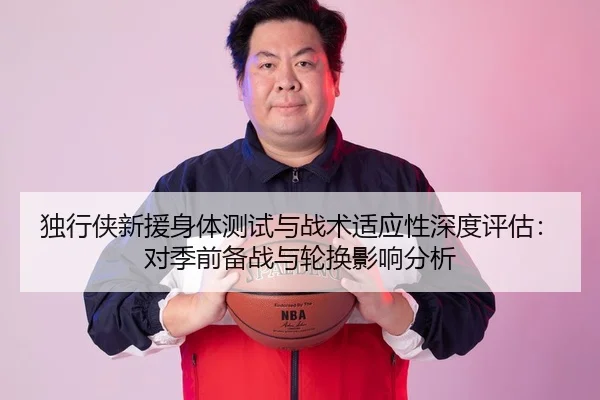 独行侠新援身体测试与战术适应性深度评估：对季前备战与轮换影响分析